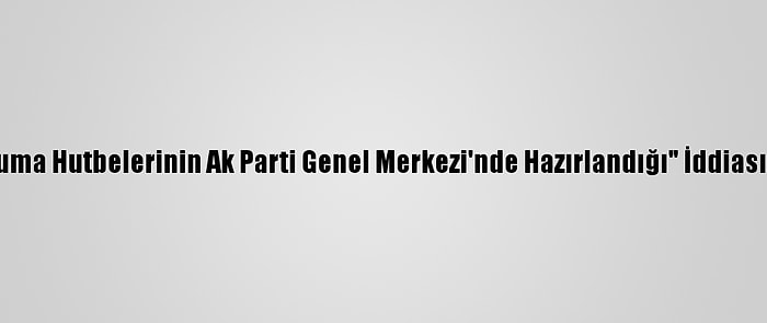 Diyanetten "Cuma Hutbelerinin Ak Parti Genel Merkezi'nde Hazırlandığı" İddiasına Yalanlama: