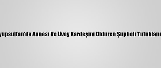 Eyüpsultan'da Annesi Ve Üvey Kardeşini Öldüren Şüpheli Tutuklandı