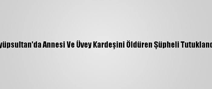Eyüpsultan'da Annesi Ve Üvey Kardeşini Öldüren Şüpheli Tutuklandı