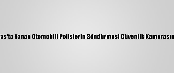 Sivas'ta Yanan Otomobili Polislerin Söndürmesi Güvenlik Kamerasında