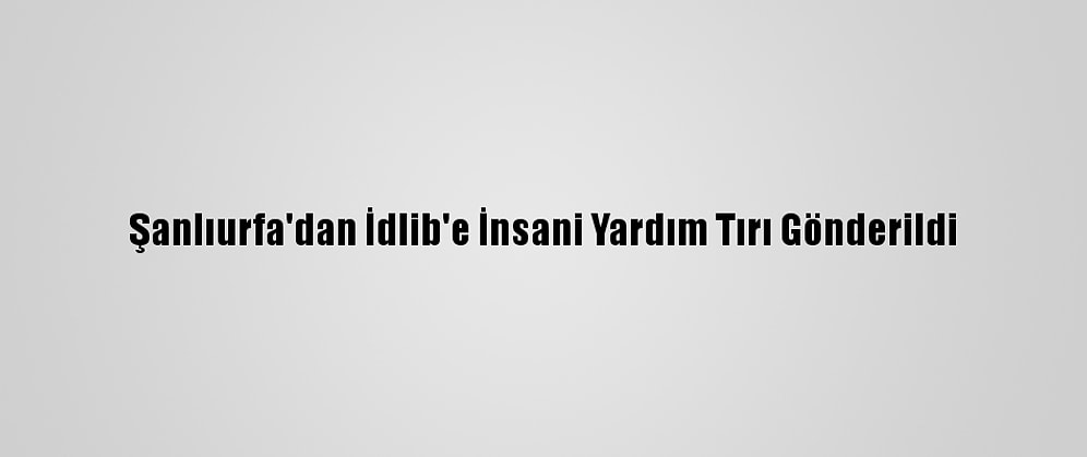 Şanlıurfa'dan İdlib'e İnsani Yardım Tırı Gönderildi