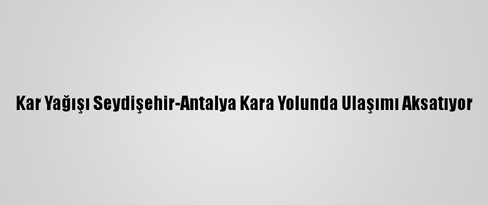 Kar Yağışı Seydişehir-Antalya Kara Yolunda Ulaşımı Aksatıyor