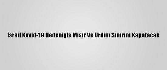 İsrail Kovid-19 Nedeniyle Mısır Ve Ürdün Sınırını Kapatacak