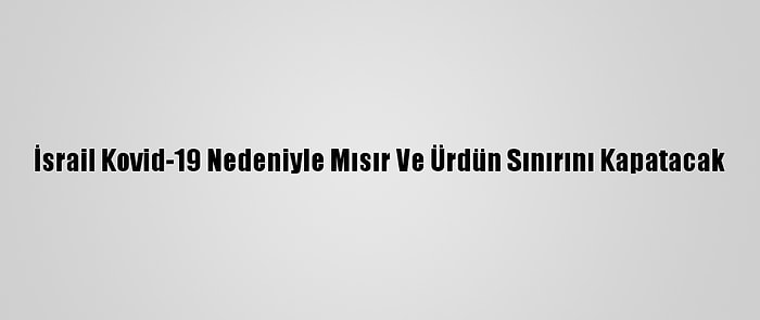 İsrail Kovid-19 Nedeniyle Mısır Ve Ürdün Sınırını Kapatacak