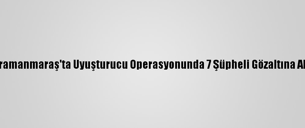 Kahramanmaraş'ta Uyuşturucu Operasyonunda 7 Şüpheli Gözaltına Alındı