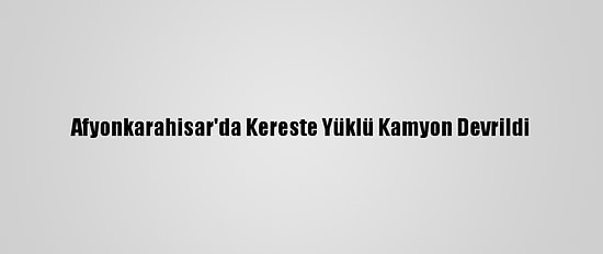 Afyonkarahisar'da Kereste Yüklü Kamyon Devrildi