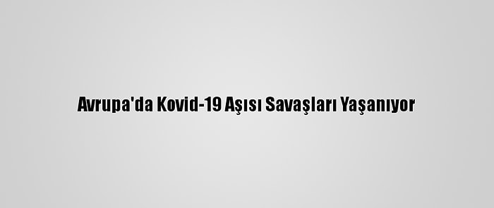 Avrupa'da Kovid-19 Aşısı Savaşları Yaşanıyor