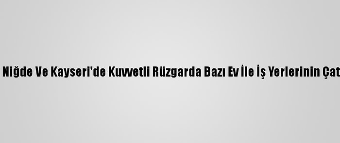 Nevşehir, Yozgat, Niğde Ve Kayseri'de Kuvvetli Rüzgarda Bazı Ev İle İş Yerlerinin Çatıları Zarar Gördü