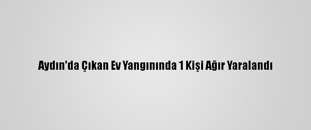 Aydın'da Çıkan Ev Yangınında 1 Kişi Ağır Yaralandı