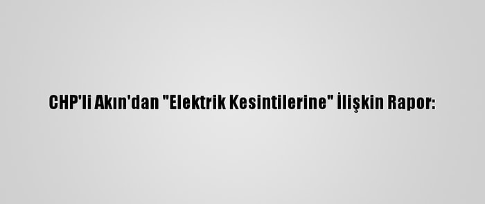 CHP'li Akın'dan "Elektrik Kesintilerine" İlişkin Rapor: