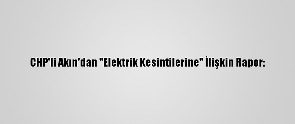 CHP'li Akın'dan "Elektrik Kesintilerine" İlişkin Rapor: