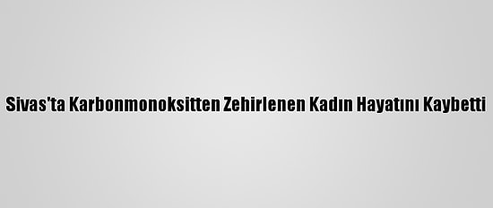 Sivas'ta Karbonmonoksitten Zehirlenen Kadın Hayatını Kaybetti