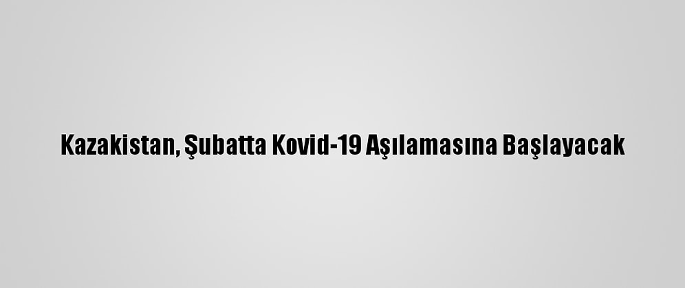 Kazakistan, Şubatta Kovid-19 Aşılamasına Başlayacak