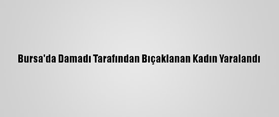 Bursa'da Damadı Tarafından Bıçaklanan Kadın Yaralandı