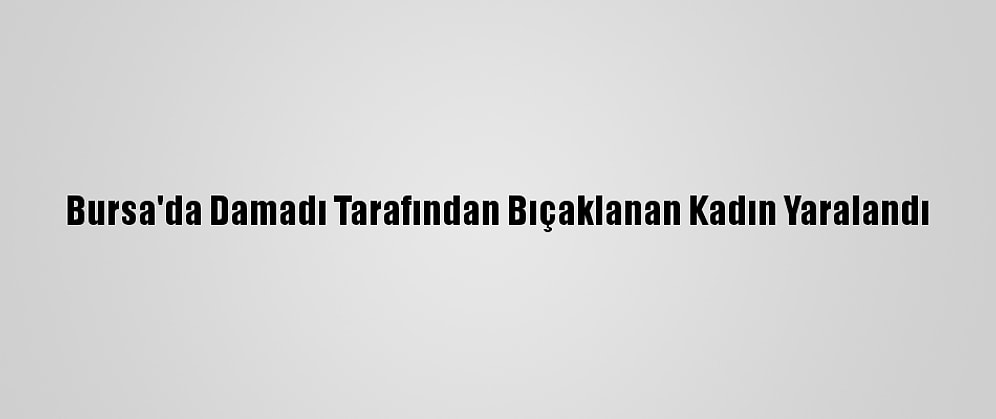 Bursa'da Damadı Tarafından Bıçaklanan Kadın Yaralandı