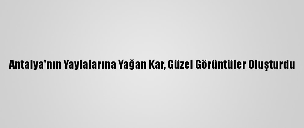 Antalya'nın Yaylalarına Yağan Kar, Güzel Görüntüler Oluşturdu