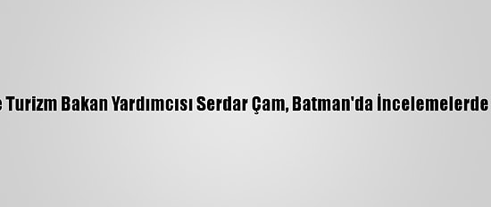 Kültür Ve Turizm Bakan Yardımcısı Serdar Çam, Batman'da İncelemelerde Bulundu