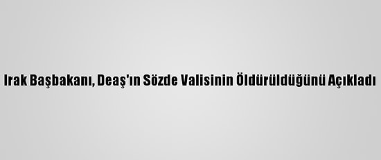 Irak Başbakanı, Deaş'ın Sözde Valisinin Öldürüldüğünü Açıkladı