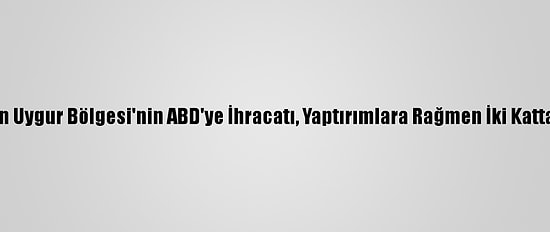 Çin'in Sincan Uygur Bölgesi'nin ABD'ye İhracatı, Yaptırımlara Rağmen İki Kattan Fazla Arttı