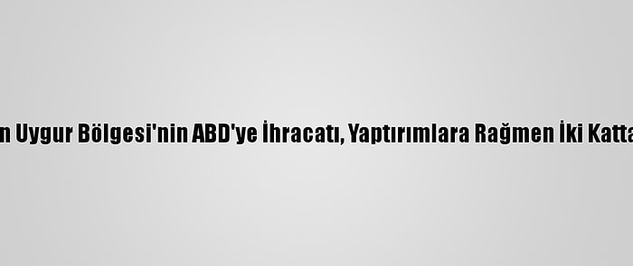 Çin'in Sincan Uygur Bölgesi'nin ABD'ye İhracatı, Yaptırımlara Rağmen İki Kattan Fazla Arttı