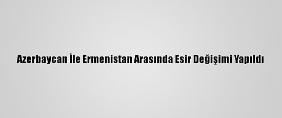 Azerbaycan İle Ermenistan Arasında Esir Değişimi Yapıldı