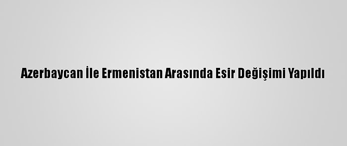 Azerbaycan İle Ermenistan Arasında Esir Değişimi Yapıldı