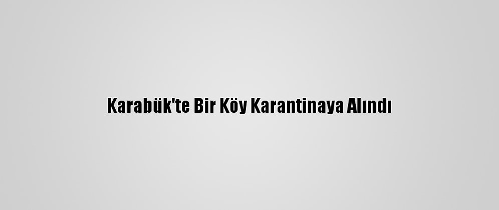 Karabük'te Bir Köy Karantinaya Alındı
