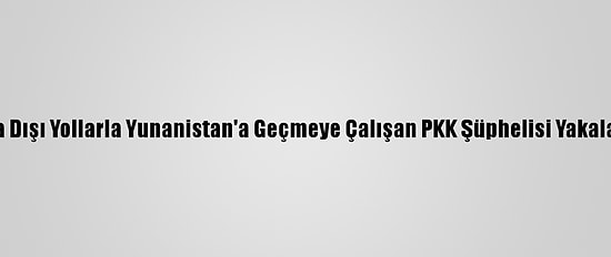 Yasa Dışı Yollarla Yunanistan'a Geçmeye Çalışan PKK Şüphelisi Yakalandı