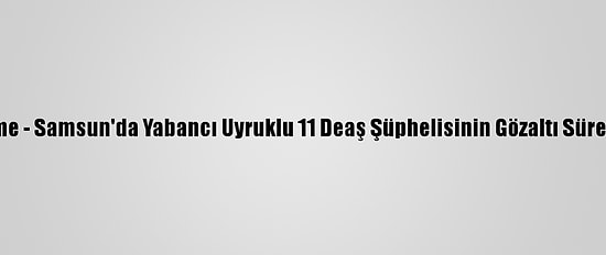 Güncelleme - Samsun'da Yabancı Uyruklu 11 Deaş Şüphelisinin Gözaltı Süresi Uzatıldı