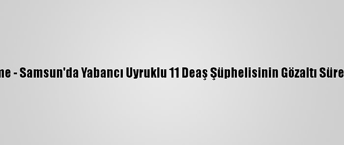 Güncelleme - Samsun'da Yabancı Uyruklu 11 Deaş Şüphelisinin Gözaltı Süresi Uzatıldı