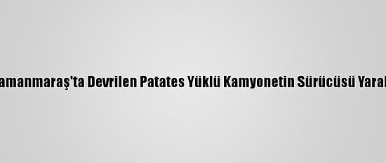 Kahramanmaraş'ta Devrilen Patates Yüklü Kamyonetin Sürücüsü Yaralandı