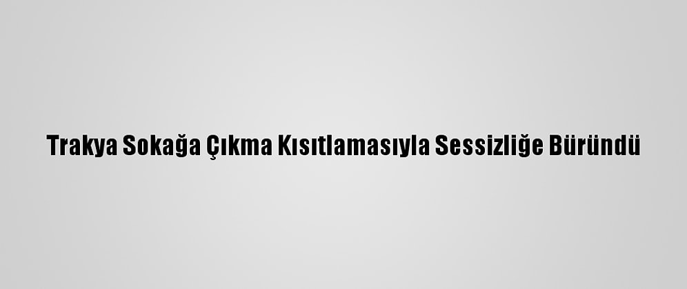 Trakya Sokağa Çıkma Kısıtlamasıyla Sessizliğe Büründü