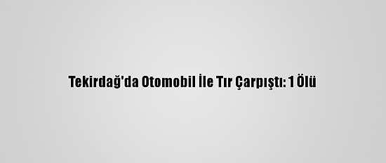 Tekirdağ'da Otomobil İle Tır Çarpıştı: 1 Ölü