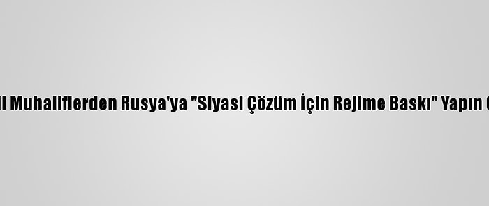 Suriyeli Muhaliflerden Rusya'ya "Siyasi Çözüm İçin Rejime Baskı" Yapın Çağrısı