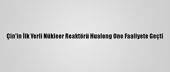 Çin'in İlk Yerli Nükleer Reaktörü Hualong One Faaliyete Geçti