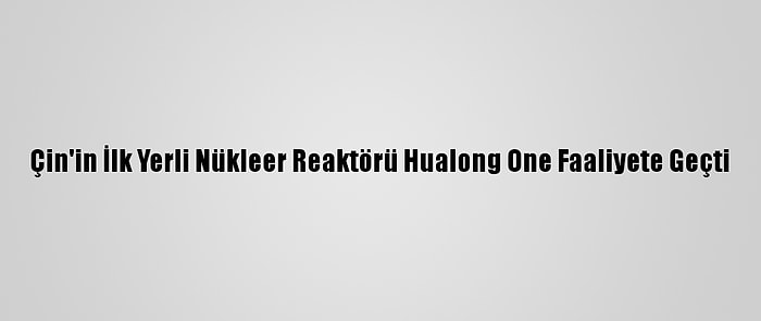 Çin'in İlk Yerli Nükleer Reaktörü Hualong One Faaliyete Geçti