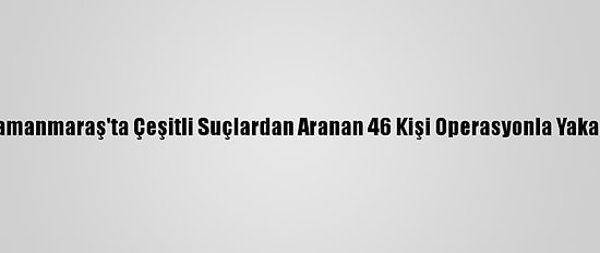 Kahramanmaraş'ta Çeşitli Suçlardan Aranan 46 Kişi Operasyonla Yakalandı