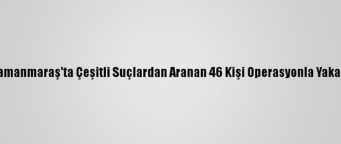 Kahramanmaraş'ta Çeşitli Suçlardan Aranan 46 Kişi Operasyonla Yakalandı