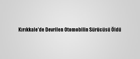 Kırıkkale'de Devrilen Otomobilin Sürücüsü Öldü