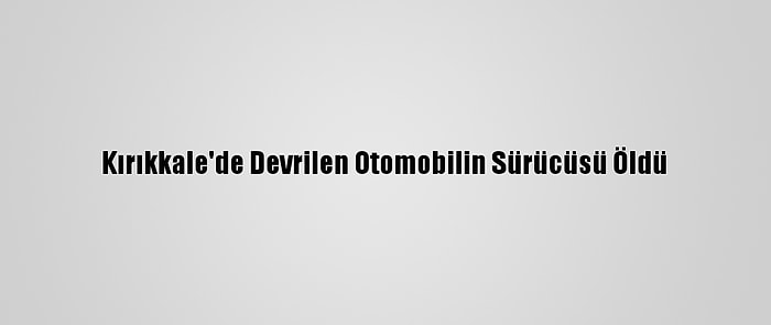 Kırıkkale'de Devrilen Otomobilin Sürücüsü Öldü