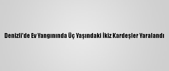 Denizli'de Ev Yangınında Üç Yaşındaki İkiz Kardeşler Yaralandı