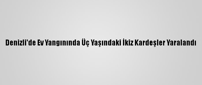 Denizli'de Ev Yangınında Üç Yaşındaki İkiz Kardeşler Yaralandı