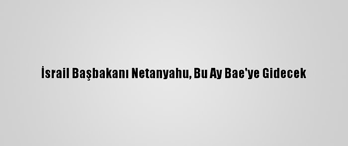 İsrail Başbakanı Netanyahu, Bu Ay Bae'ye Gidecek