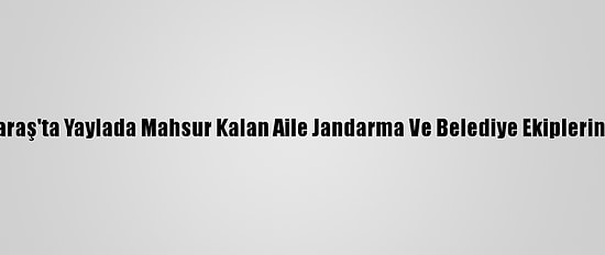 Kahramanmaraş'ta Yaylada Mahsur Kalan Aile Jandarma Ve Belediye Ekiplerince Kurtarıldı