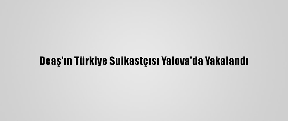 Deaş'ın Türkiye Suikastçısı Yalova'da Yakalandı