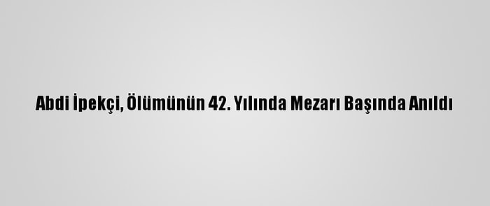 Abdi İpekçi, Ölümünün 42. Yılında Mezarı Başında Anıldı