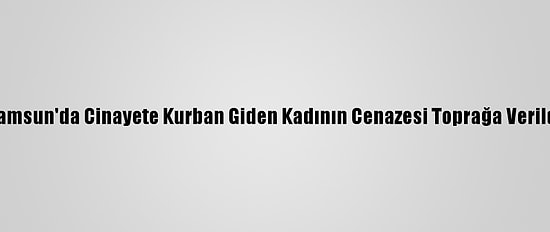 Samsun'da Cinayete Kurban Giden Kadının Cenazesi Toprağa Verildi