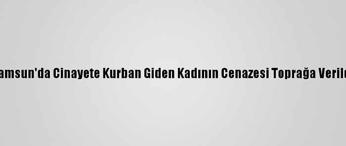 Samsun'da Cinayete Kurban Giden Kadının Cenazesi Toprağa Verildi