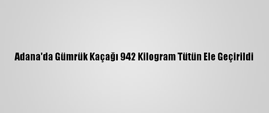 Adana'da Gümrük Kaçağı 942 Kilogram Tütün Ele Geçirildi