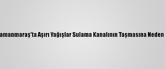 Kahramanmaraş'ta Aşırı Yağışlar Sulama Kanalının Taşmasına Neden Oldu